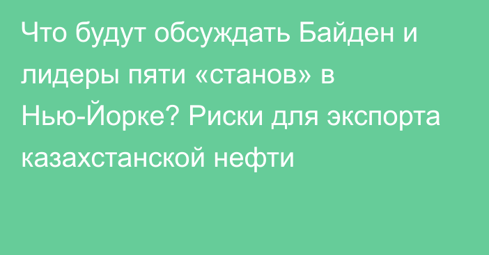 Что будут обсуждать Байден и лидеры пяти «станов» в Нью-Йорке? Риски для экспорта казахстанской нефти