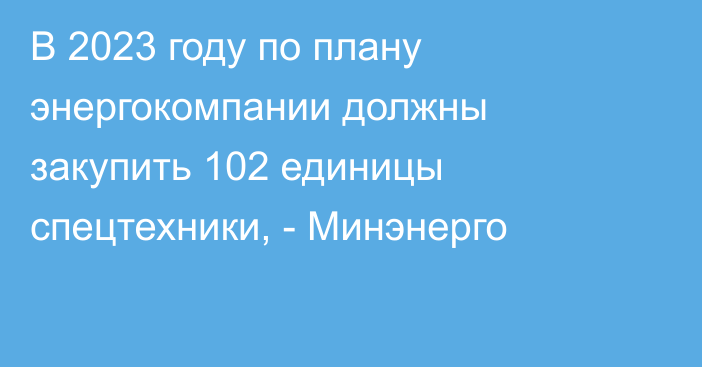 В 2023 году по плану энергокомпании должны закупить 102 единицы спецтехники, - Минэнерго