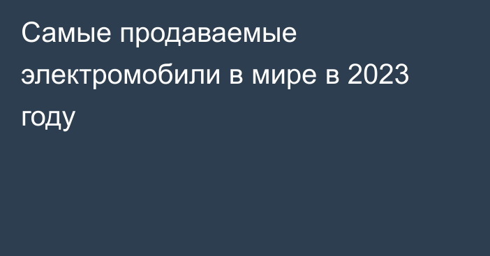 Самые продаваемые электромобили в мире в 2023 году