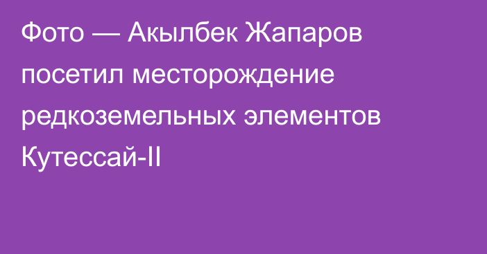 Фото — Акылбек Жапаров посетил месторождение редкоземельных элементов Кутессай-II