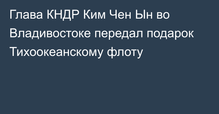 Глава КНДР Ким Чен Ын во Владивостоке передал подарок Тихоокеанскому флоту