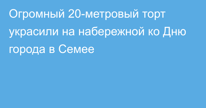 Огромный 20-метровый торт украсили на набережной ко Дню города в Семее