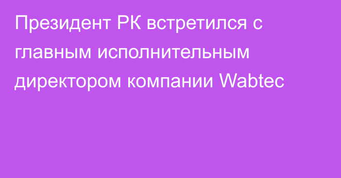 Президент РК встретился с главным исполнительным директором компании Wabtec