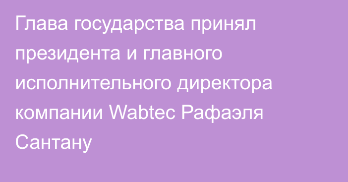 Глава государства принял президента и главного исполнительного директора компании Wabtec Рафаэля Сантану