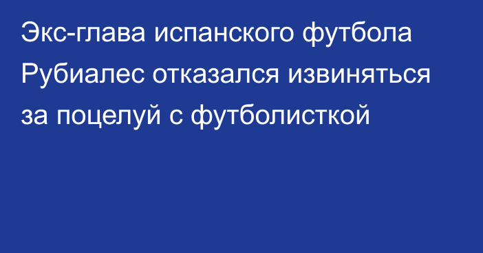 Экс-глава испанского футбола Рубиалес отказался извиняться за поцелуй с футболисткой