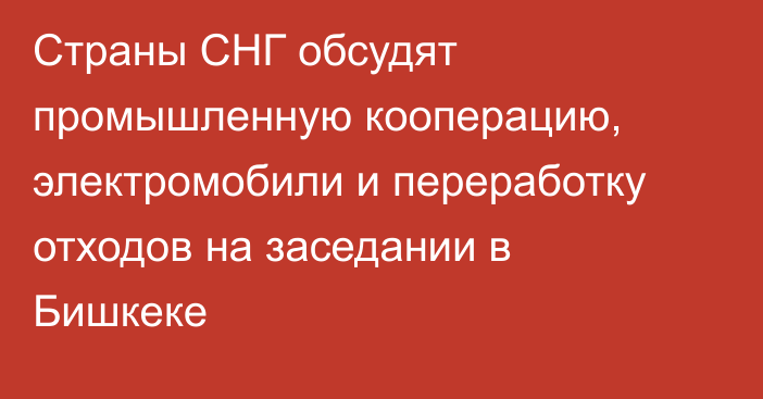 Страны СНГ обсудят промышленную кооперацию, электромобили и переработку отходов на заседании в Бишкеке