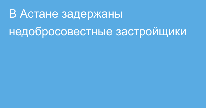 В Астане задержаны недобросовестные застройщики