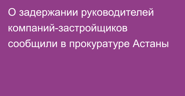 О задержании руководителей компаний-застройщиков сообщили в прокуратуре Астаны