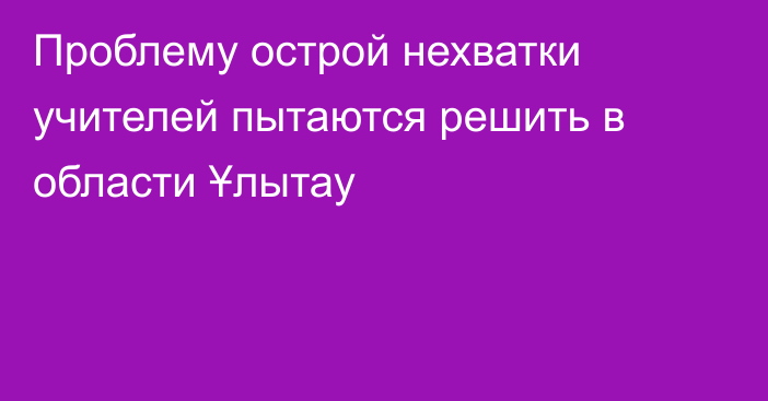 Проблему острой нехватки учителей пытаются решить в области Ұлытау