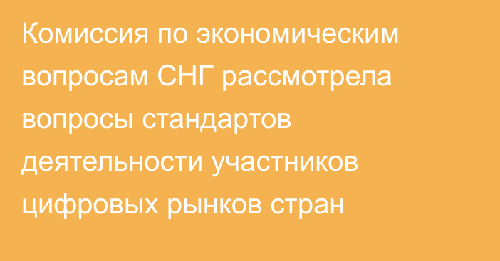 Комиссия по экономическим вопросам СНГ рассмотрела вопросы стандартов деятельности участников цифровых рынков стран