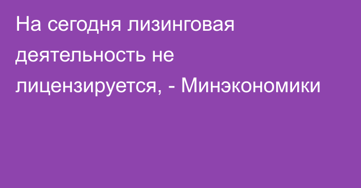 На сегодня лизинговая деятельность не лицензируется, - Минэкономики