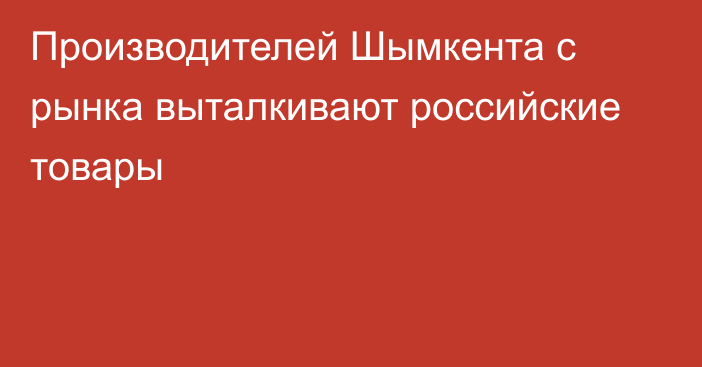 Производителей Шымкента с рынка выталкивают российские товары