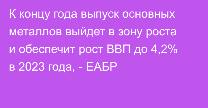 К концу года выпуск основных металлов выйдет в зону роста и обеспечит рост ВВП до 4,2% в 2023 года, - ЕАБР