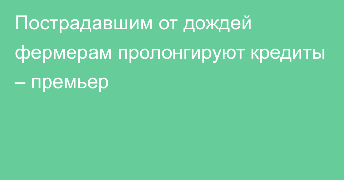 Пострадавшим от дождей фермерам пролонгируют кредиты – премьер