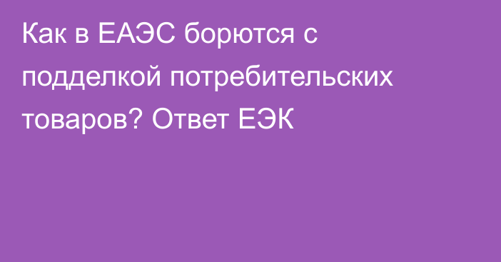 Как в ЕАЭС борются с подделкой потребительских товаров? Ответ ЕЭК