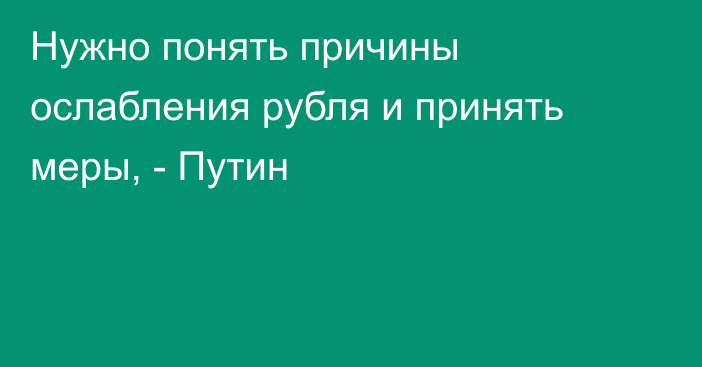 Нужно понять причины ослабления рубля и принять меры, - Путин