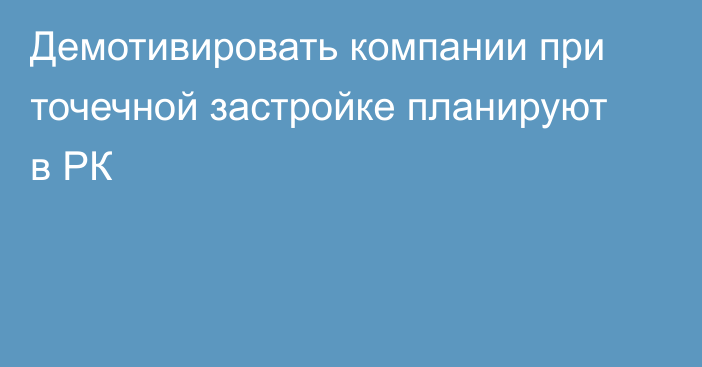 Демотивировать компании при точечной застройке планируют в РК