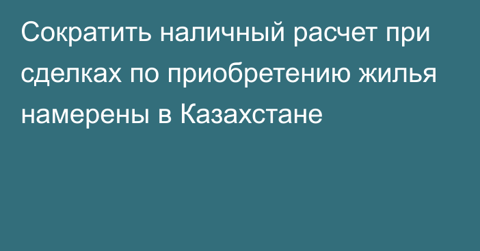 Сократить наличный расчет при сделках по приобретению жилья намерены в Казахстане