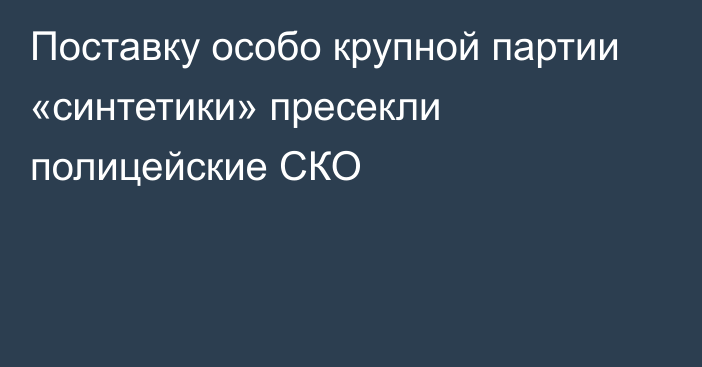 Поставку особо крупной партии «синтетики» пресекли полицейские СКО