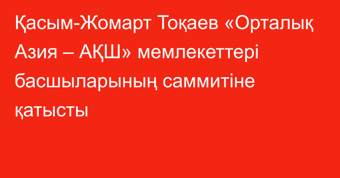 Қасым-Жомарт Тоқаев «Орталық Азия – АҚШ» мемлекеттері басшыларының саммитіне қатысты