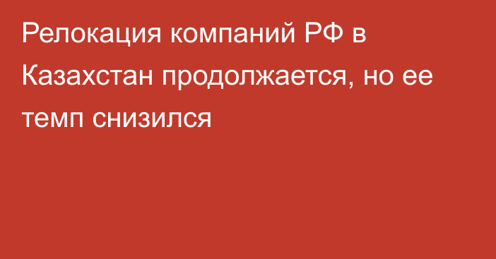 Релокация компаний РФ в Казахстан продолжается, но ее темп снизился