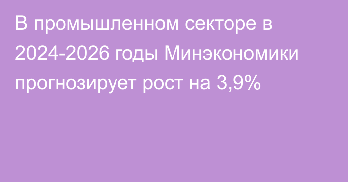 В промышленном секторе в 2024-2026 годы Минэкономики прогнозирует рост на 3,9%