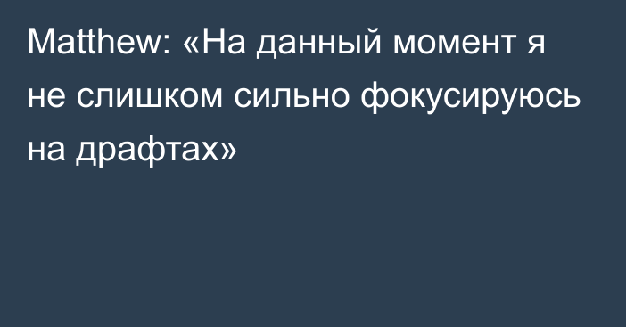 Matthew: «На данный момент я не слишком сильно фокусируюсь на драфтах»