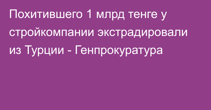 Похитившего 1 млрд тенге у стройкомпании экстрадировали из Турции - Генпрокуратура