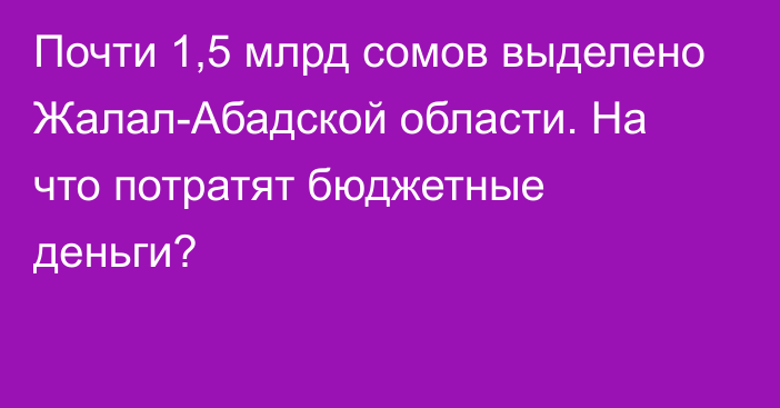 Почти 1,5 млрд сомов выделено Жалал-Абадской области. На что потратят бюджетные деньги?