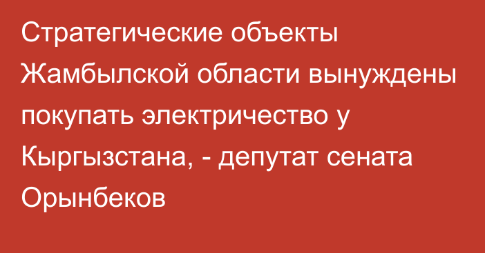 Стратегические объекты Жамбылской области вынуждены покупать электричество у Кыргызстана, - депутат сената Орынбеков