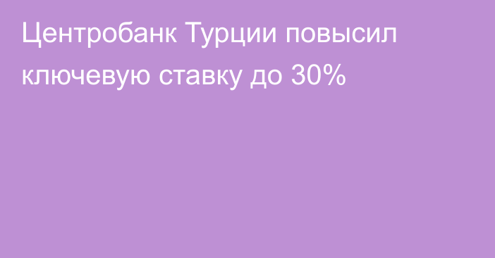 Центробанк Турции повысил ключевую ставку до 30%