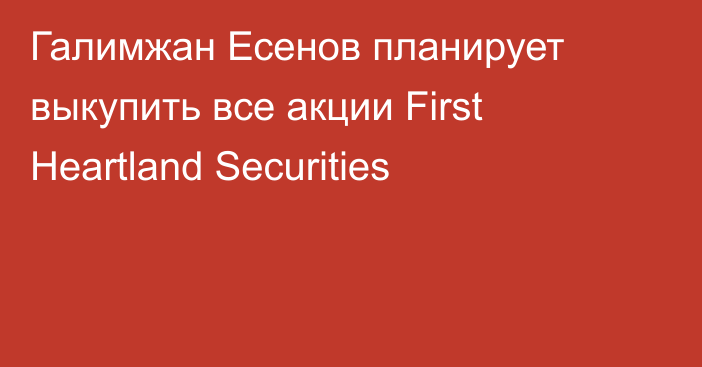 Галимжан Есенов планирует  выкупить все акции First Heartland Securities