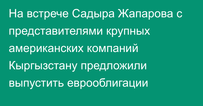 На встрече Садыра Жапарова с представителями крупных американских компаний Кыргызстану предложили выпустить еврооблигации