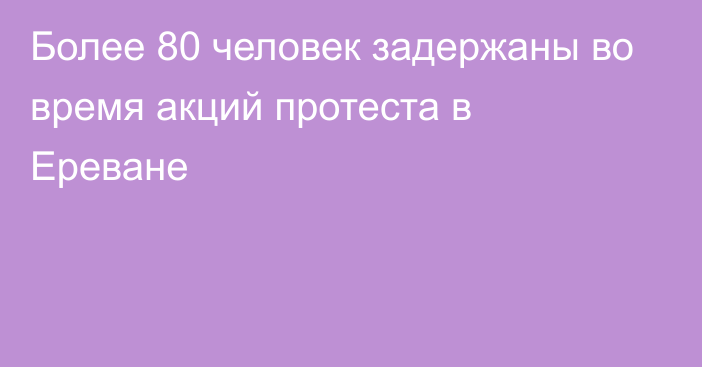 Более 80 человек задержаны во время акций протеста в Ереване