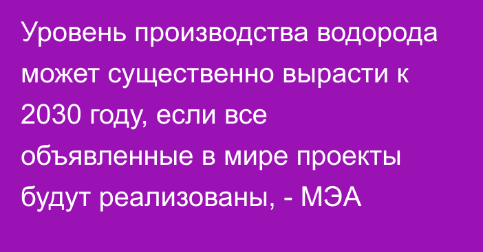 Уровень производства водорода может существенно вырасти к 2030 году, если все объявленные в мире проекты будут реализованы, - МЭА