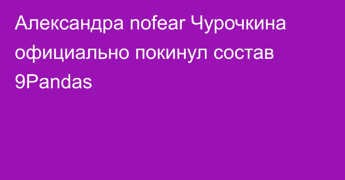 Александра nofear Чурочкина официально покинул состав 9Pandas