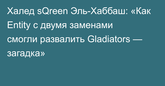 Халед sQreen Эль-Хаббаш: «Как Entity с двумя заменами смогли развалить Gladiators — загадка»