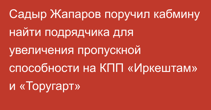 Садыр Жапаров поручил кабмину найти подрядчика для увеличения пропускной способности на КПП «Иркештам» и «Торугарт»