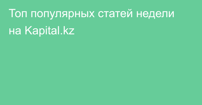 Топ популярных статей недели на Kapital.kz