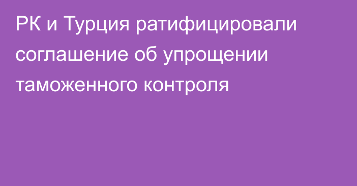 РК и Турция ратифицировали соглашение об упрощении таможенного контроля