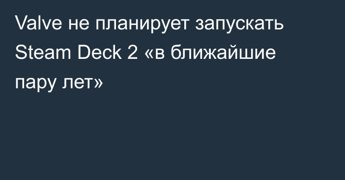 Valve не планирует запускать Steam Deck 2 «в ближайшие пару лет»