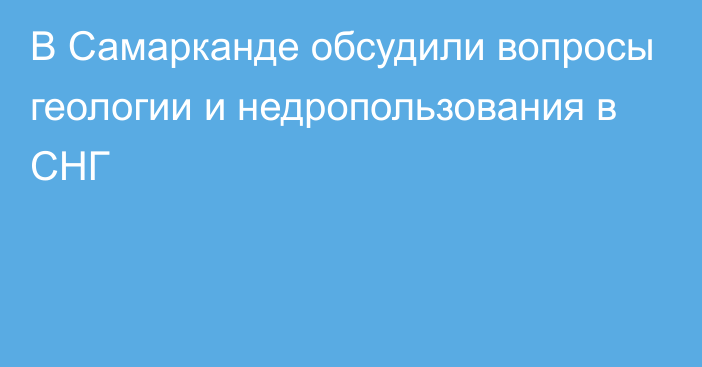 В Самарканде обсудили вопросы геологии и недропользования в СНГ