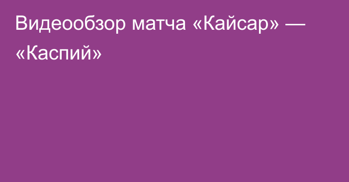 Видеообзор матча «Кайсар» — «Каспий»