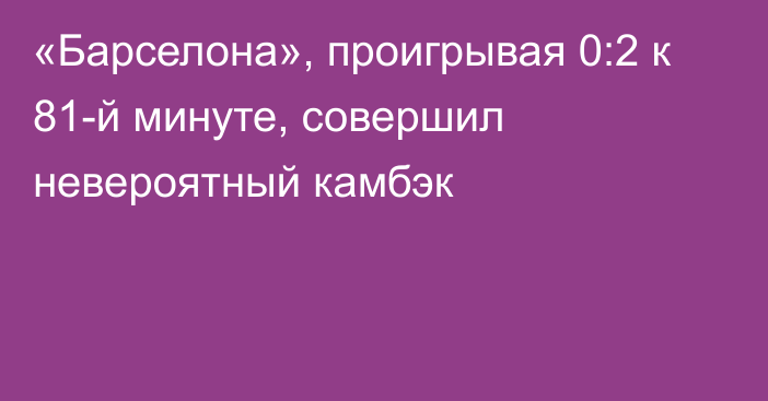 «Барселона», проигрывая 0:2 к 81-й минуте, совершил невероятный камбэк