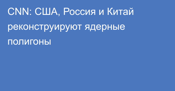 CNN: США, Россия и Китай реконструируют ядерные полигоны