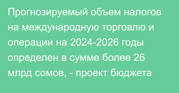 Прогнозируемый объем налогов на международную торговлю и операции на 2024-2026 годы определен в сумме более 26 млрд сомов, - проект бюджета