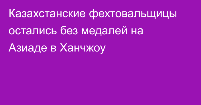 Казахстанские фехтовальщицы остались без медалей на Азиаде в Ханчжоу