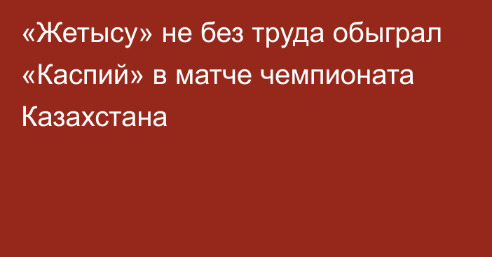 «Жетысу» не без труда обыграл «Каспий» в матче чемпионата Казахстана