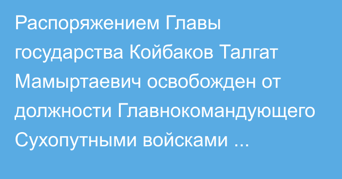 Распоряжением Главы государства Койбаков Талгат Мамыртаевич освобожден от должности Главнокомандующего Сухопутными войсками Вооруженных Сил Республики Казахстан