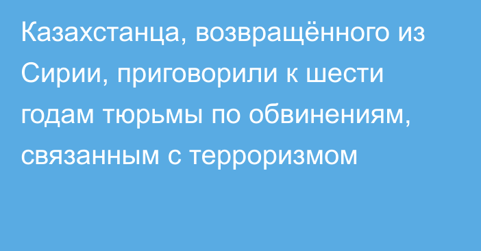 Казахстанца, возвращённого из Сирии, приговорили к шести годам тюрьмы по обвинениям, связанным с терроризмом